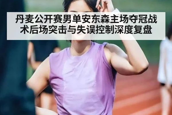 丹麦公开赛男单安东森主场夺冠战术后场突击与失误控制深度复盘